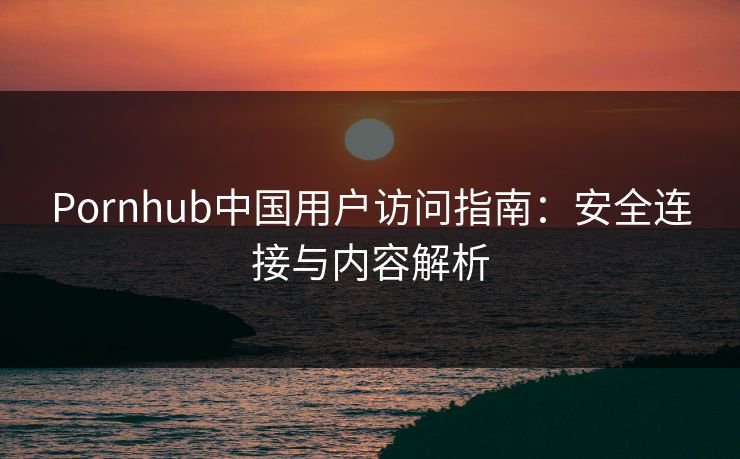 Pornhub中国用户访问指南：安全连接与内容解析