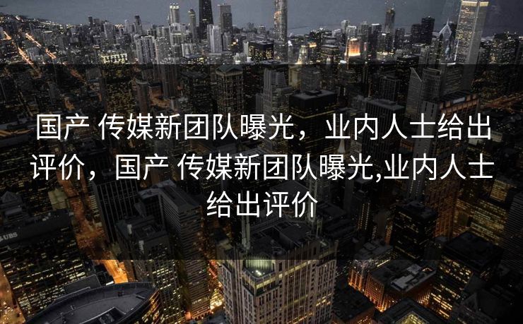 国产 传媒新团队曝光，业内人士给出评价，国产 传媒新团队曝光,业内人士给出评价