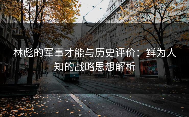 林彪的军事才能与历史评价：鲜为人知的战略思想解析
