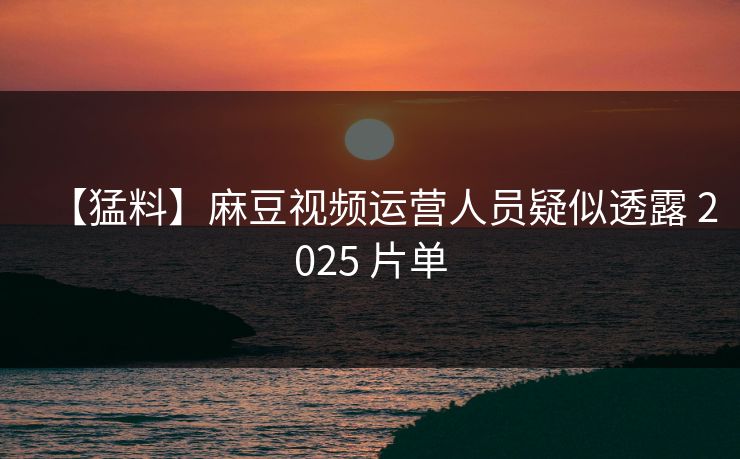 【猛料】麻豆视频运营人员疑似透露 2025 片单