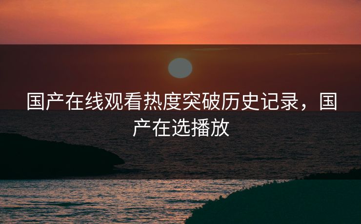 国产在线观看热度突破历史记录，国产在选播放
