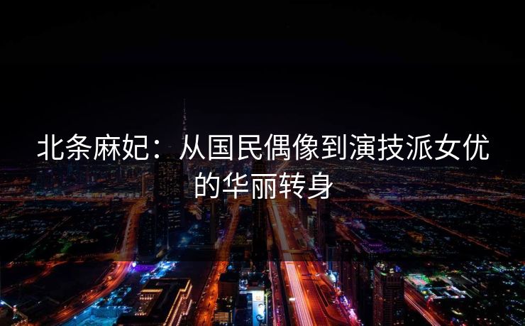 北条麻妃：从国民偶像到演技派女优的华丽转身