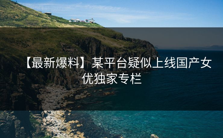 【最新爆料】某平台疑似上线国产女优独家专栏