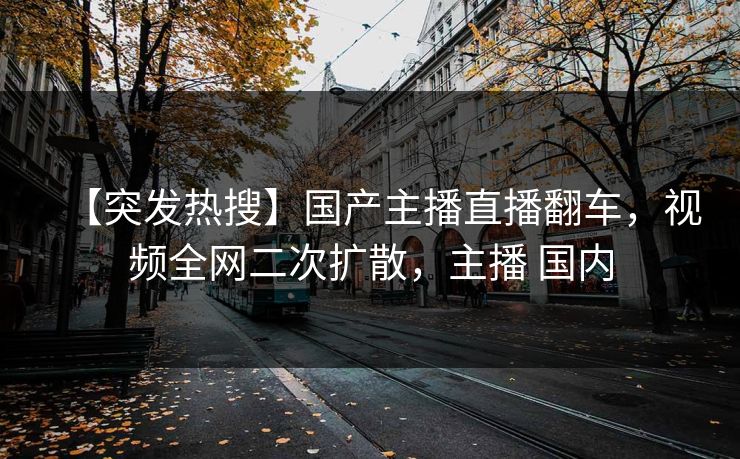 【突发热搜】国产主播直播翻车，视频全网二次扩散，主播 国内
