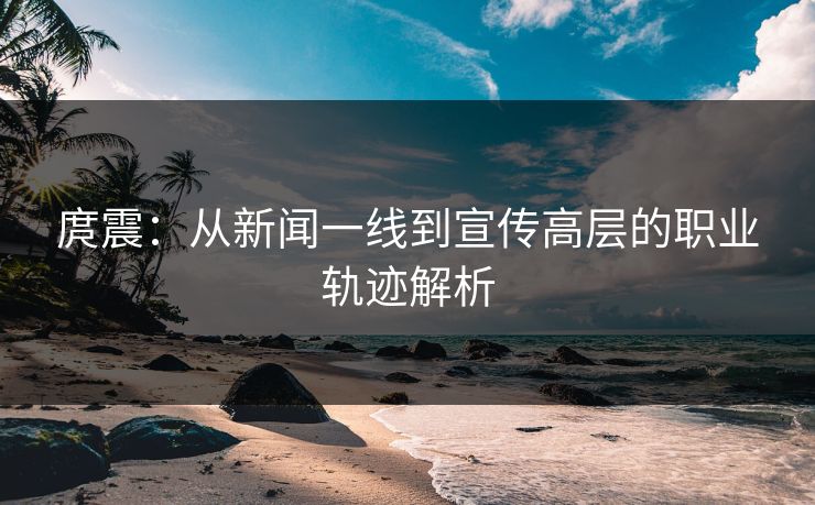 庹震：从新闻一线到宣传高层的职业轨迹解析