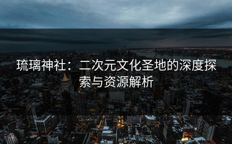 琉璃神社：二次元文化圣地的深度探索与资源解析