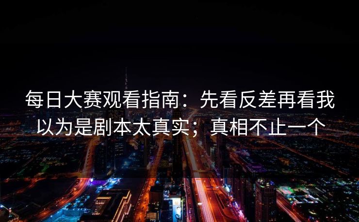 每日大赛观看指南：先看反差再看我以为是剧本太真实；真相不止一个