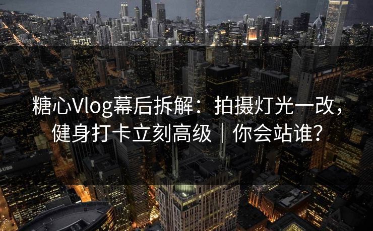 糖心Vlog幕后拆解：拍摄灯光一改，健身打卡立刻高级｜你会站谁？