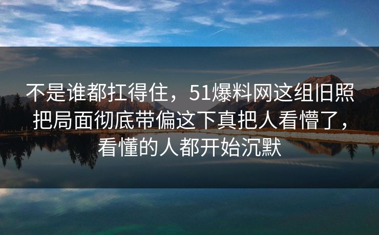 不是谁都扛得住，51爆料网这组旧照把局面彻底带偏这下真把人看懵了，看懂的人都开始沉默