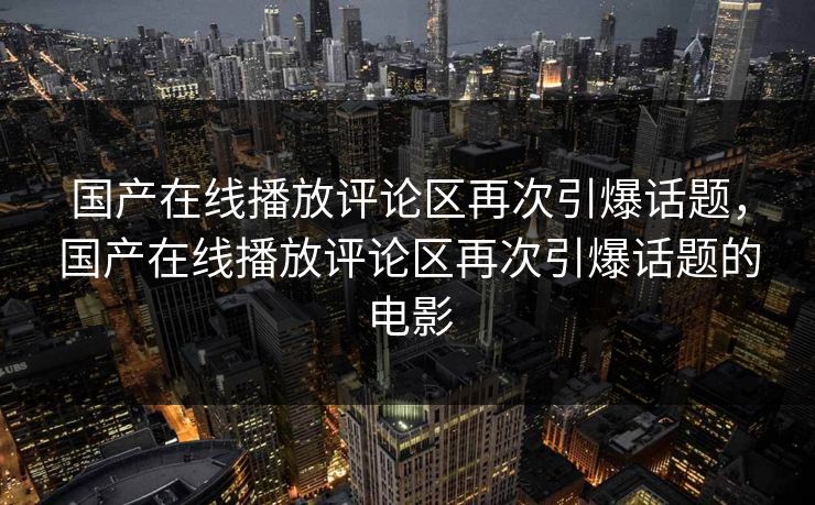 国产在线播放评论区再次引爆话题，国产在线播放评论区再次引爆话题的电影