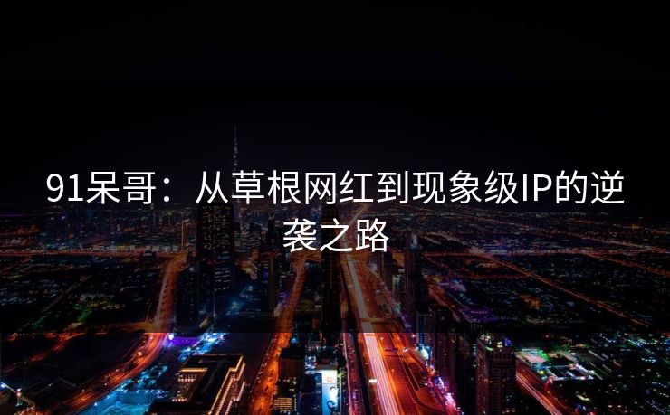 91呆哥：从草根网红到现象级IP的逆袭之路