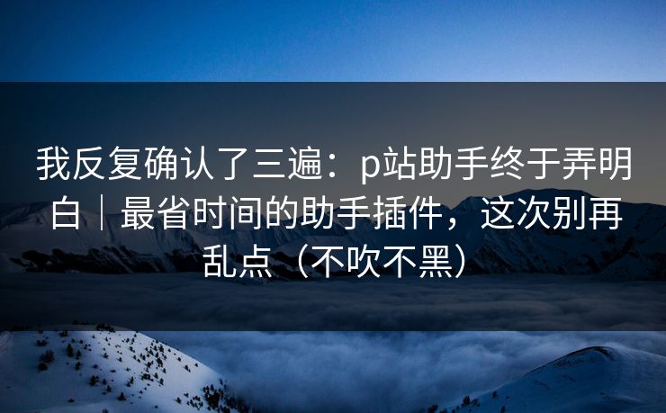 我反复确认了三遍：p站助手终于弄明白｜最省时间的助手插件，这次别再乱点（不吹不黑）
