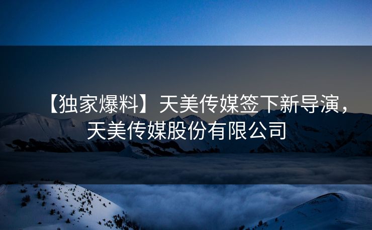 【独家爆料】天美传媒签下新导演，天美传媒股份有限公司