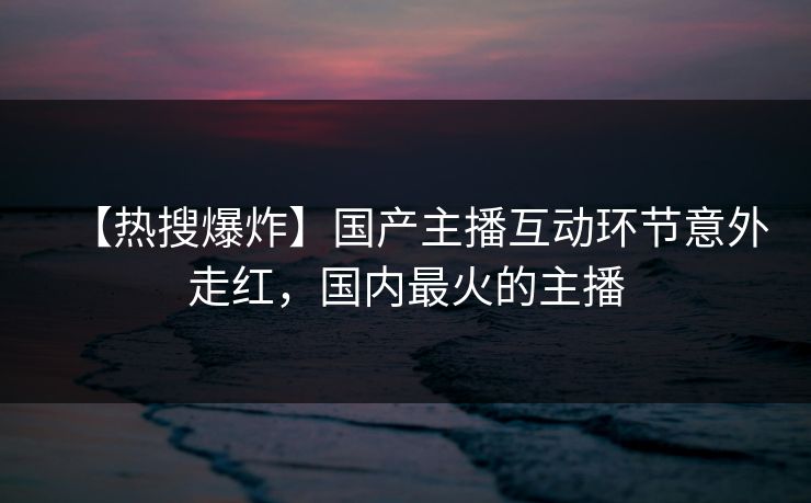 【热搜爆炸】国产主播互动环节意外走红，国内最火的主播