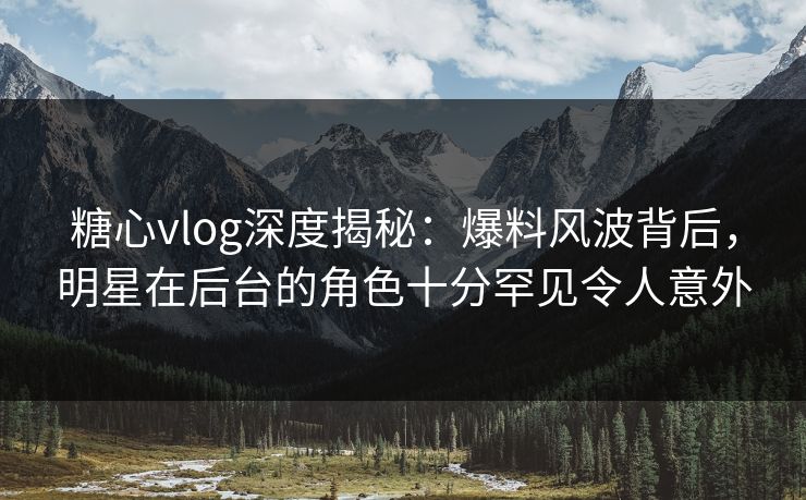 糖心vlog深度揭秘：爆料风波背后，明星在后台的角色十分罕见令人意外
