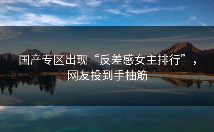 国产专区出现“反差感女主排行”，网友投到手抽筋