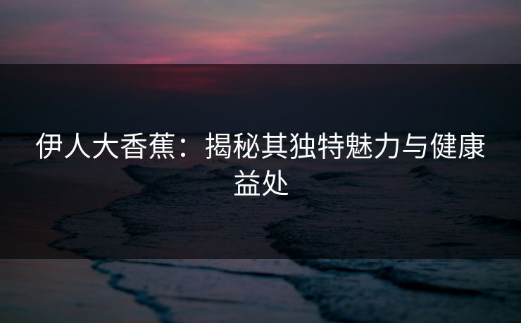 伊人大香蕉：揭秘其独特魅力与健康益处