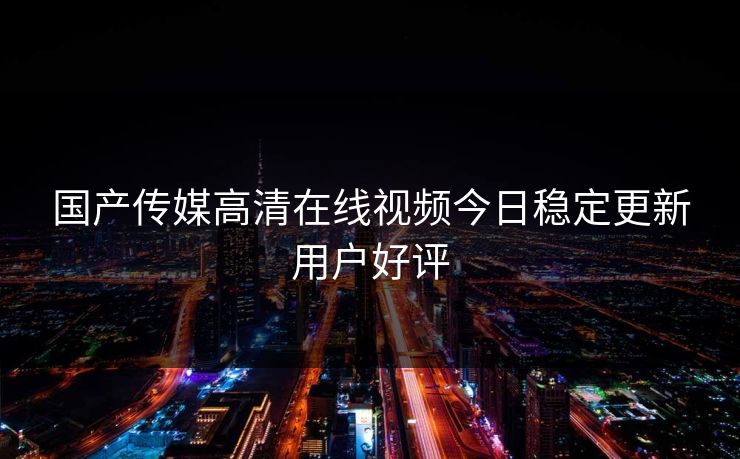 国产传媒高清在线视频今日稳定更新用户好评