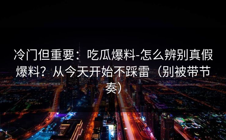 冷门但重要：吃瓜爆料-怎么辨别真假爆料？从今天开始不踩雷（别被带节奏）