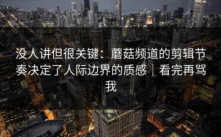 没人讲但很关键：蘑菇频道的剪辑节奏决定了人际边界的质感｜看完再骂我