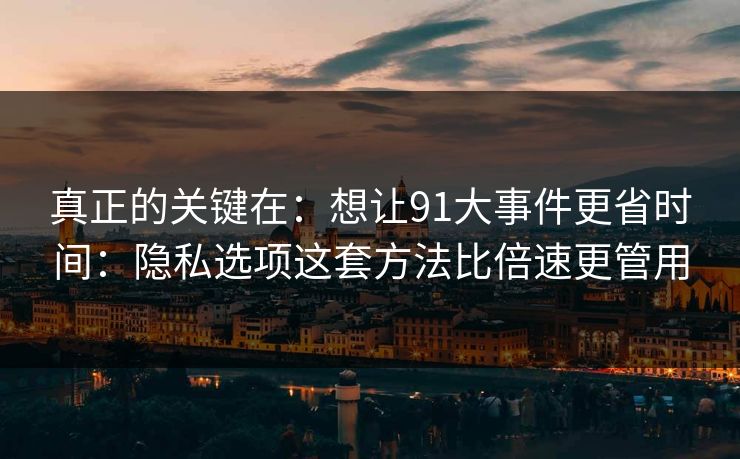 真正的关键在：想让91大事件更省时间：隐私选项这套方法比倍速更管用