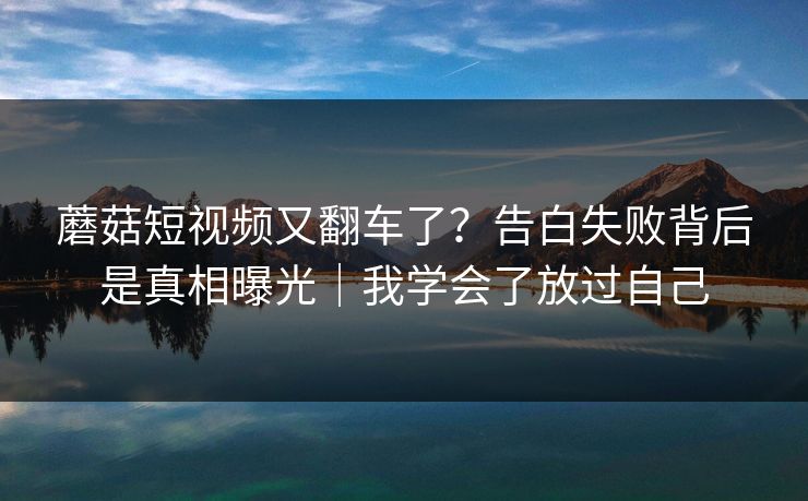 蘑菇短视频又翻车了？告白失败背后是真相曝光｜我学会了放过自己