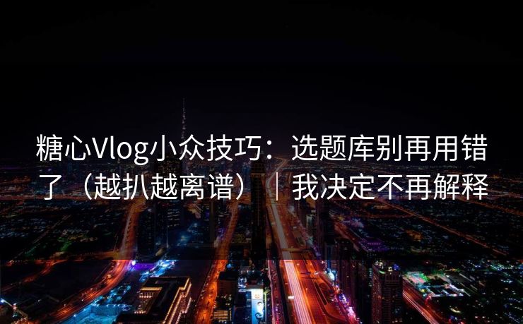 糖心Vlog小众技巧：选题库别再用错了（越扒越离谱）｜我决定不再解释