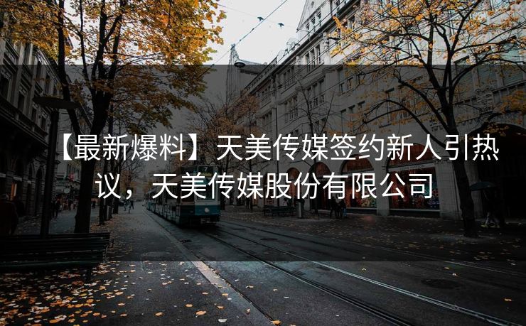 【最新爆料】天美传媒签约新人引热议，天美传媒股份有限公司