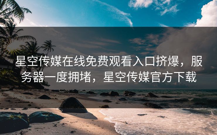 星空传媒在线免费观看入口挤爆，服务器一度拥堵，星空传媒官方下载
