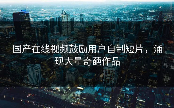 国产在线视频鼓励用户自制短片，涌现大量奇葩作品